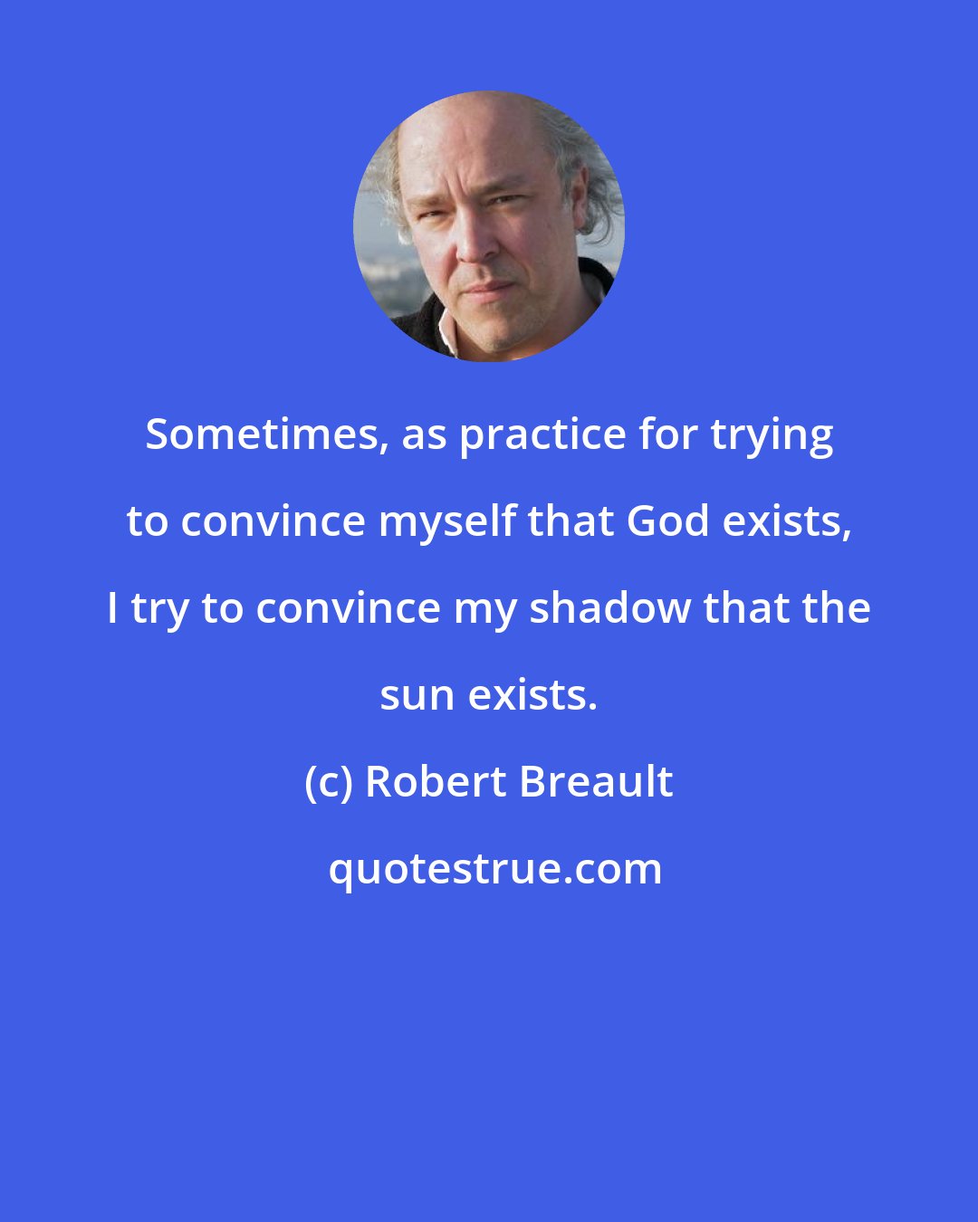 Robert Breault: Sometimes, as practice for trying to convince myself that God exists, I try to convince my shadow that the sun exists.