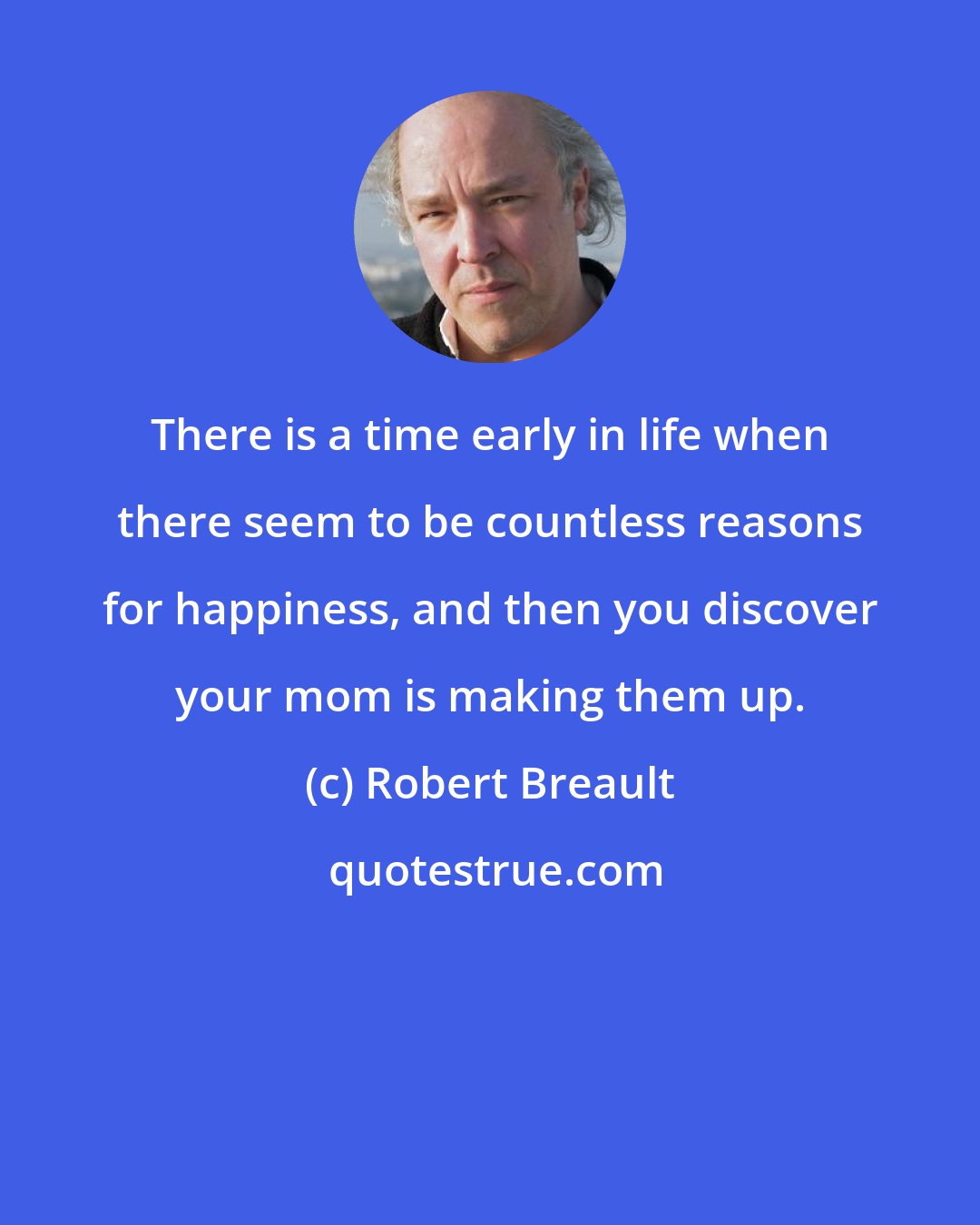 Robert Breault: There is a time early in life when there seem to be countless reasons for happiness, and then you discover your mom is making them up.