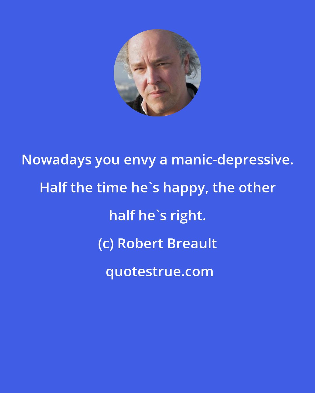 Robert Breault: Nowadays you envy a manic-depressive. Half the time he's happy, the other half he's right.