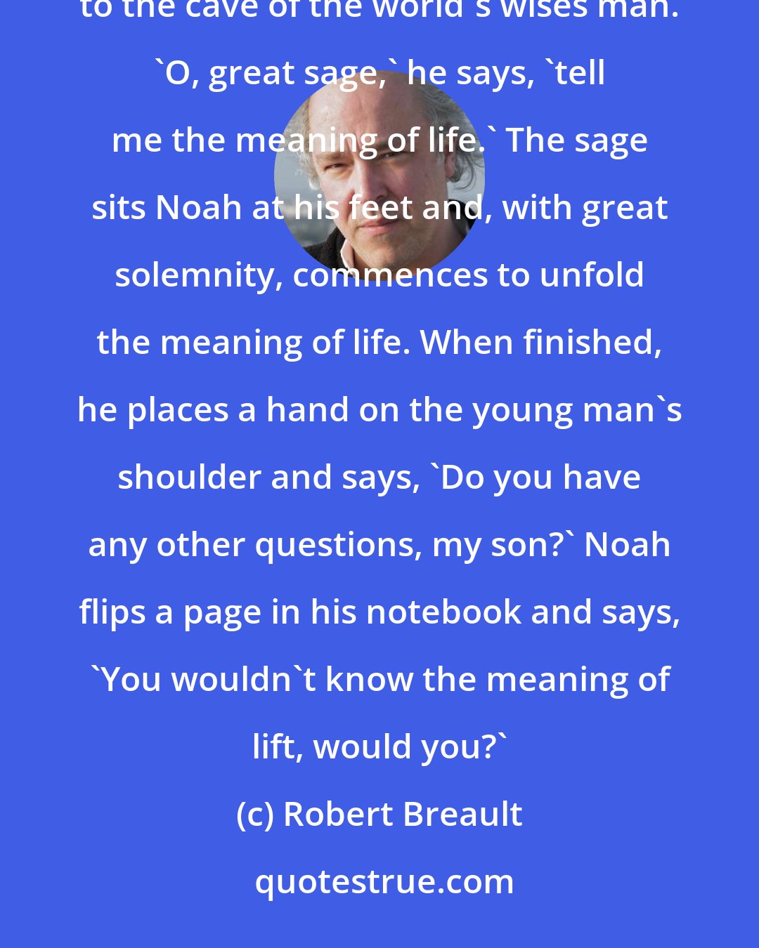 Robert Breault: When compiling his great dictionary, the young Noah Webster travels to the Himalayas, where he climbs to the cave of the world's wises man. 'O, great sage,' he says, 'tell me the meaning of life.' The sage sits Noah at his feet and, with great solemnity, commences to unfold the meaning of life. When finished, he places a hand on the young man's shoulder and says, 'Do you have any other questions, my son?' Noah flips a page in his notebook and says, 'You wouldn't know the meaning of lift, would you?'