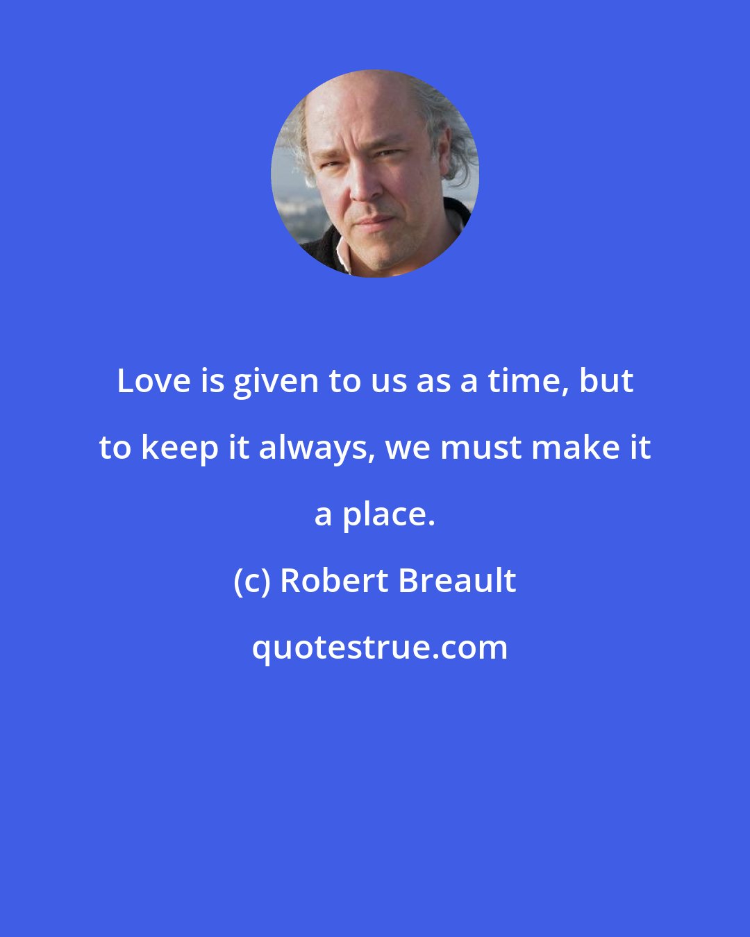 Robert Breault: Love is given to us as a time, but to keep it always, we must make it a place.