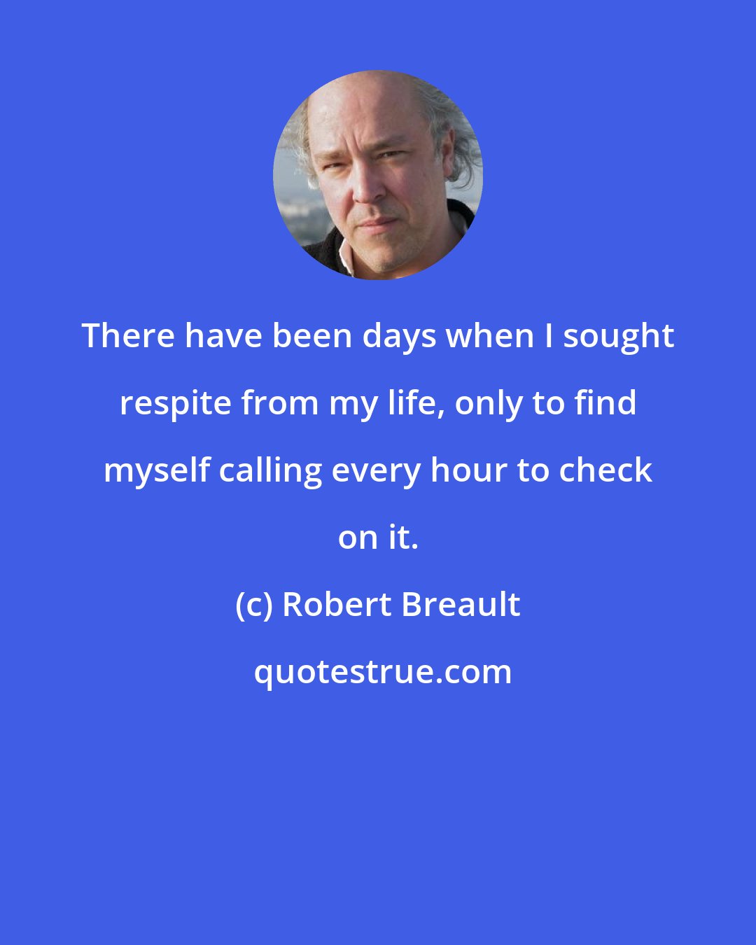 Robert Breault: There have been days when I sought respite from my life, only to find myself calling every hour to check on it.