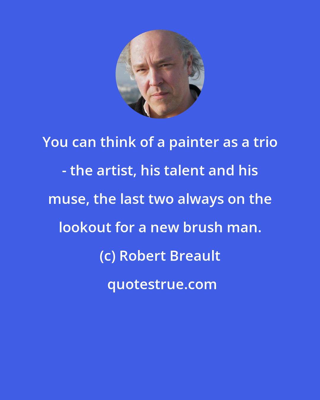 Robert Breault: You can think of a painter as a trio - the artist, his talent and his muse, the last two always on the lookout for a new brush man.