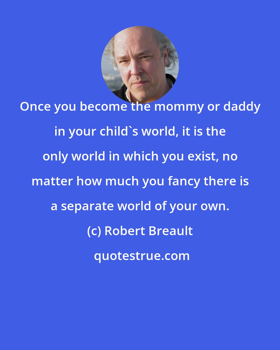 Robert Breault: Once you become the mommy or daddy in your child's world, it is the only world in which you exist, no matter how much you fancy there is a separate world of your own.