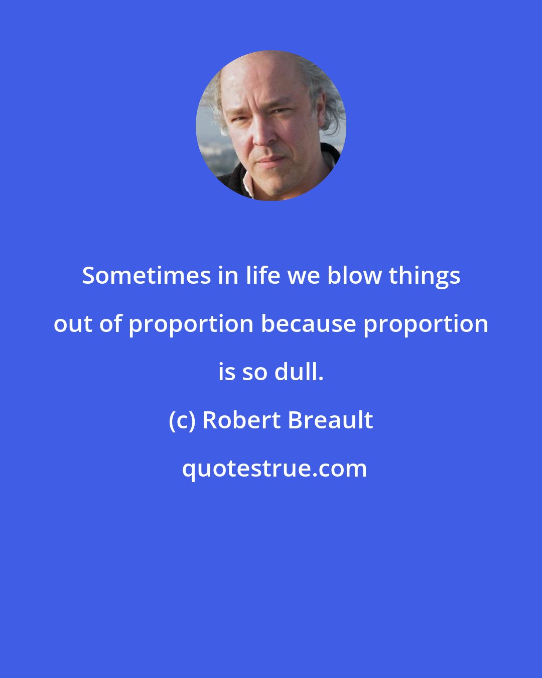 Robert Breault: Sometimes in life we blow things out of proportion because proportion is so dull.