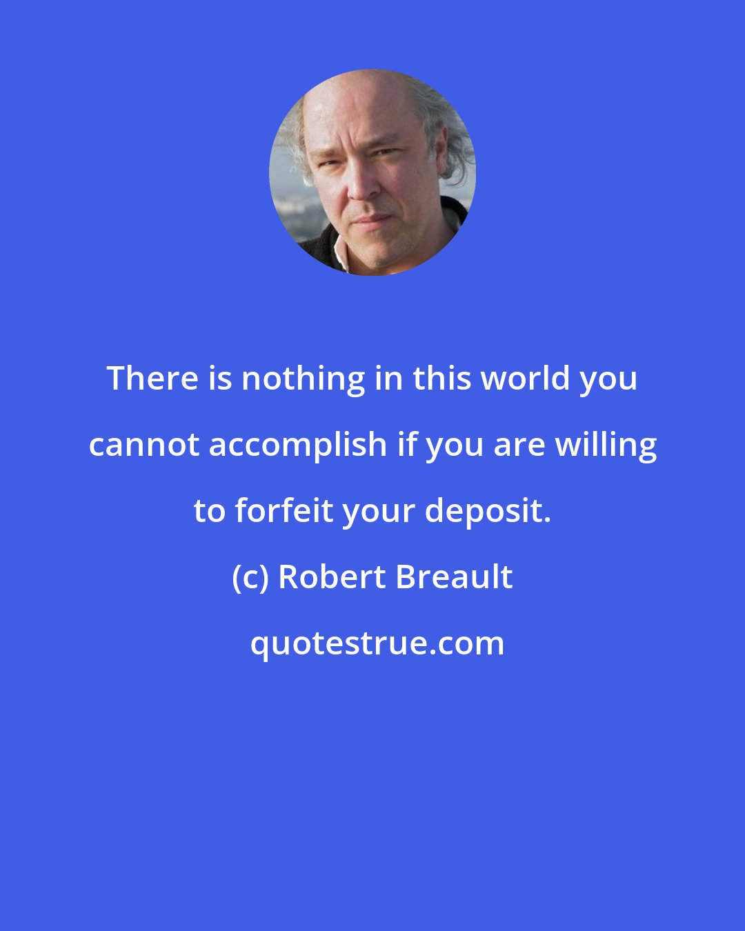 Robert Breault: There is nothing in this world you cannot accomplish if you are willing to forfeit your deposit.