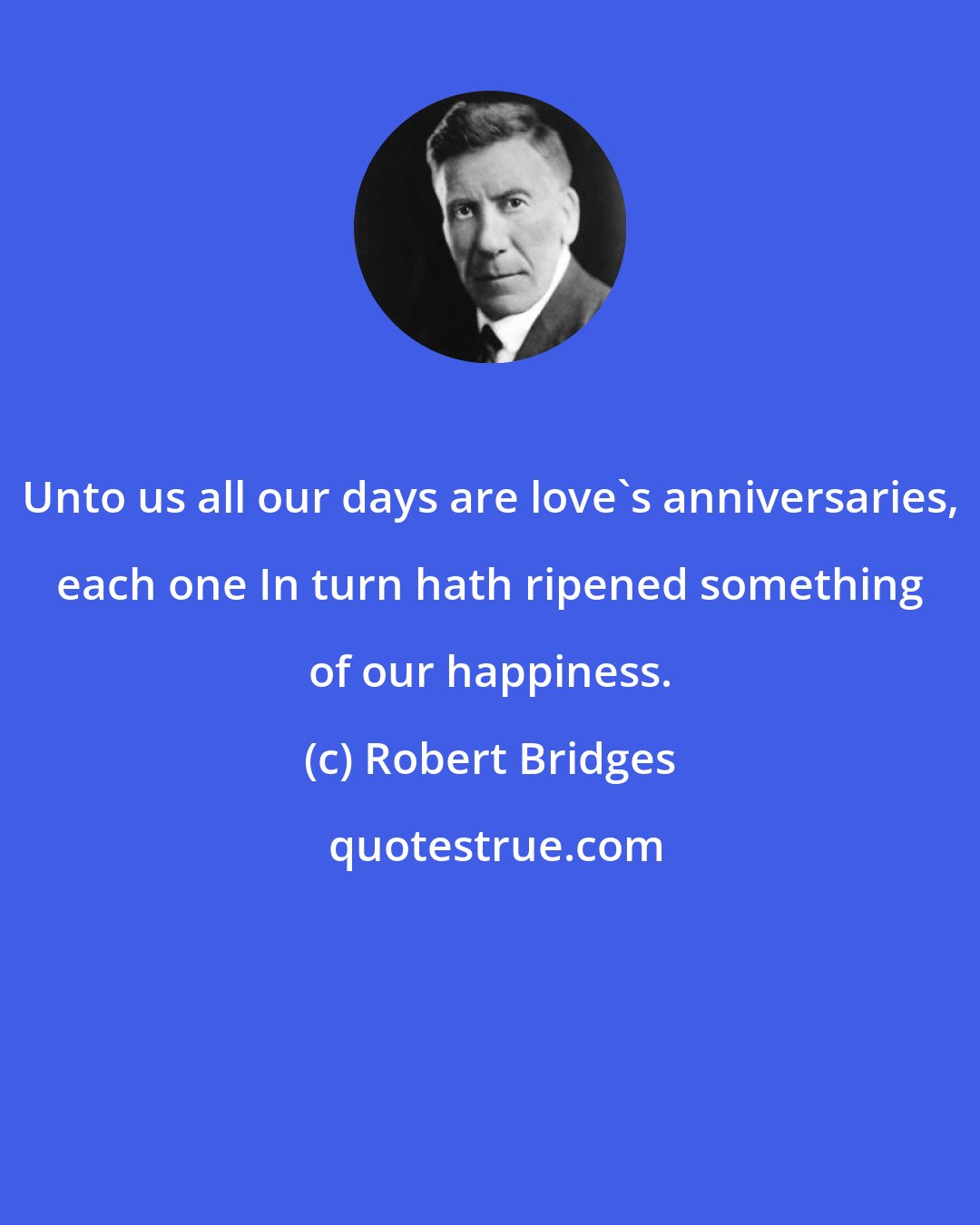 Robert Bridges: Unto us all our days are love's anniversaries, each one In turn hath ripened something of our happiness.