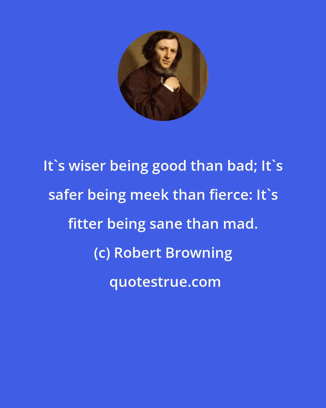 Robert Browning: It's wiser being good than bad; It's safer being meek than fierce: It's fitter being sane than mad.
