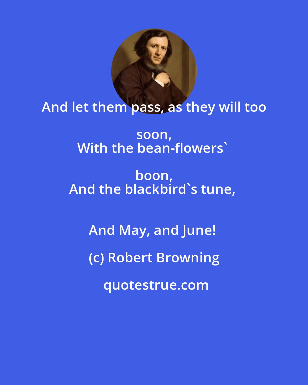 Robert Browning: And let them pass, as they will too soon, 
With the bean-flowers' boon, 
And the blackbird's tune, 
And May, and June!