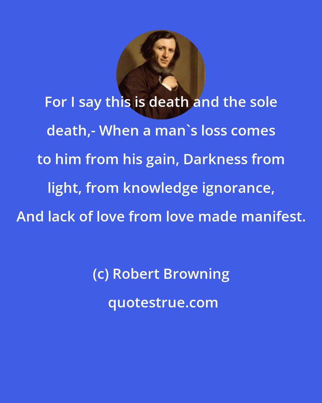 Robert Browning: For I say this is death and the sole death,- When a man's loss comes to him from his gain, Darkness from light, from knowledge ignorance, And lack of love from love made manifest.