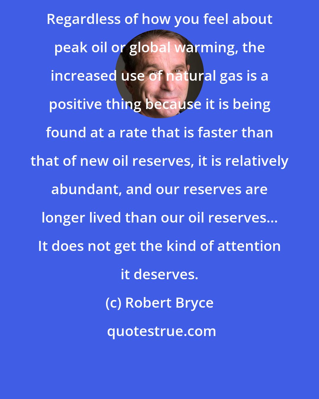 Robert Bryce: Regardless of how you feel about peak oil or global warming, the increased use of natural gas is a positive thing because it is being found at a rate that is faster than that of new oil reserves, it is relatively abundant, and our reserves are longer lived than our oil reserves... It does not get the kind of attention it deserves.