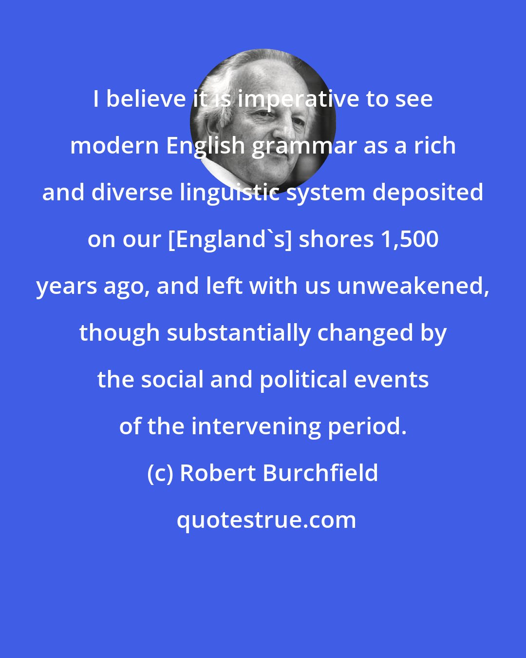 Robert Burchfield: I believe it is imperative to see modern English grammar as a rich and diverse linguistic system deposited on our [England's] shores 1,500 years ago, and left with us unweakened, though substantially changed by the social and political events of the intervening period.
