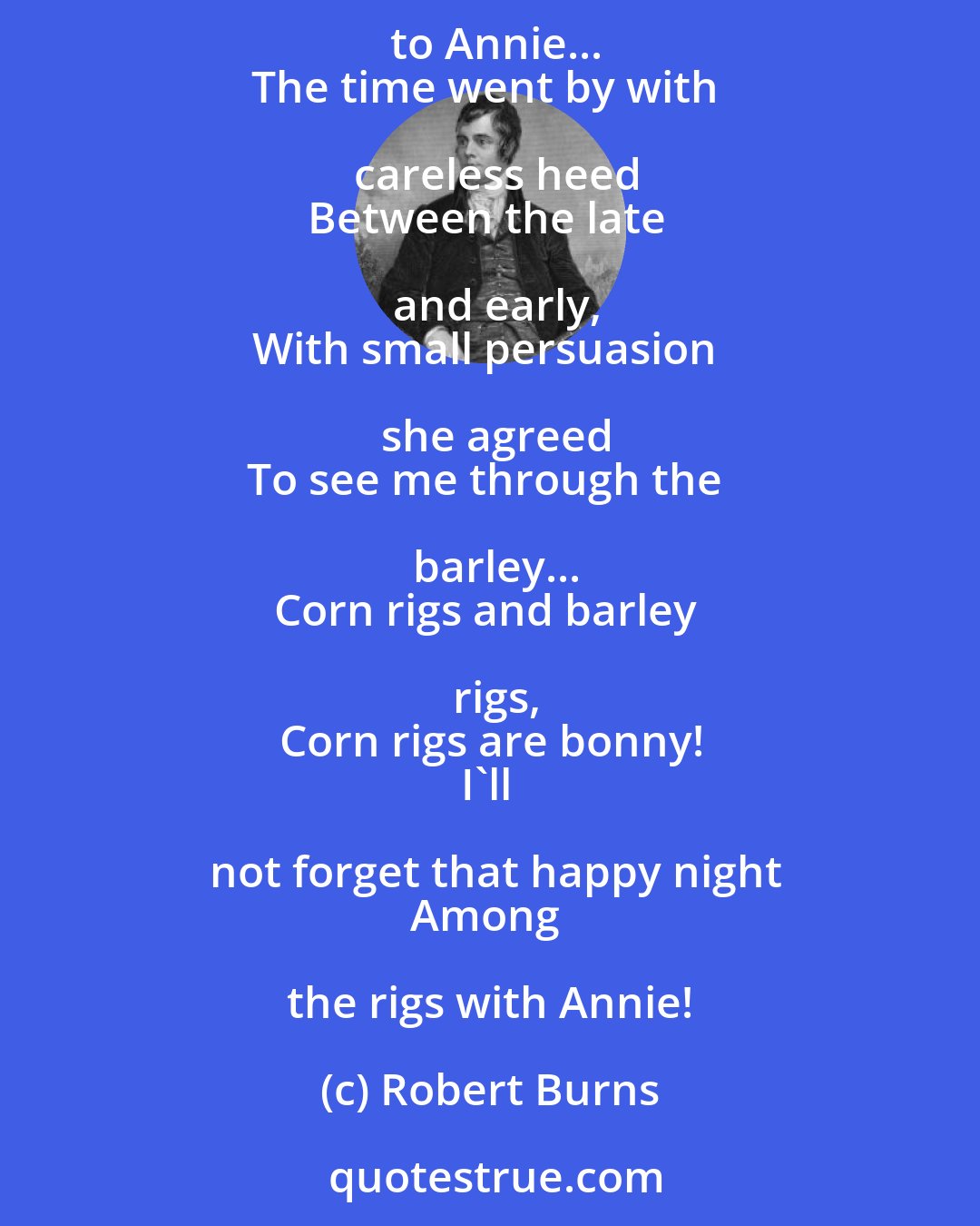 Robert Burns: Once upon a Lammas Night
When corn rigs are bonny,
Beneath the Moon's unclouded light, 
I held awhile to Annie...
The time went by with careless heed
Between the late and early,
With small persuasion she agreed
To see me through the barley...
Corn rigs and barley rigs,
Corn rigs are bonny!
I'll not forget that happy night
Among the rigs with Annie!