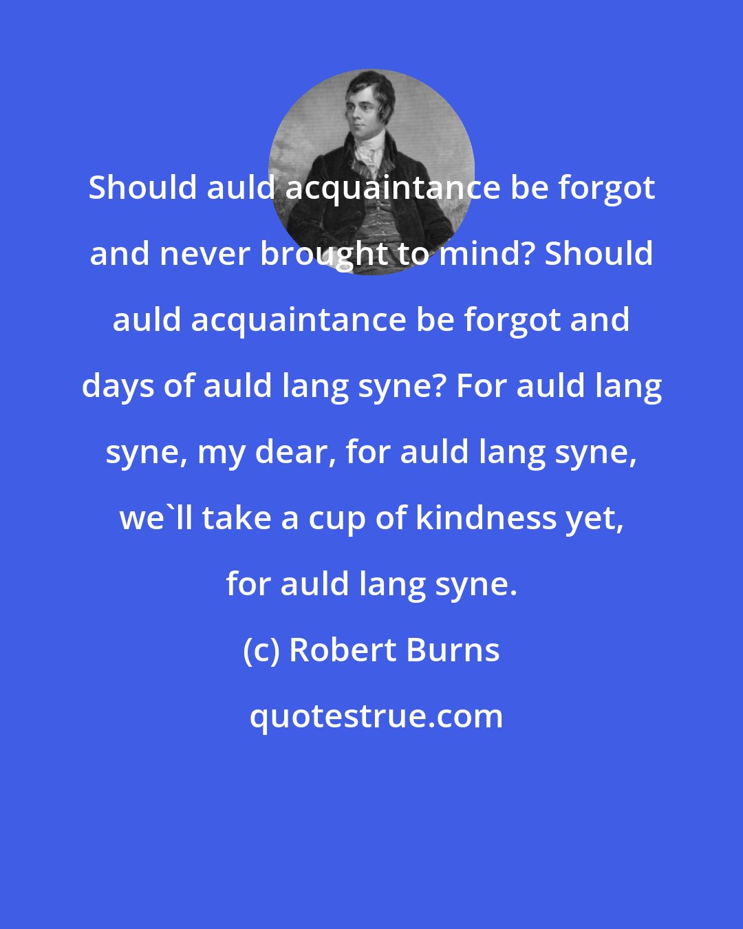 Robert Burns: Should auld acquaintance be forgot and never brought to mind? Should auld acquaintance be forgot and days of auld lang syne? For auld lang syne, my dear, for auld lang syne, we'll take a cup of kindness yet, for auld lang syne.