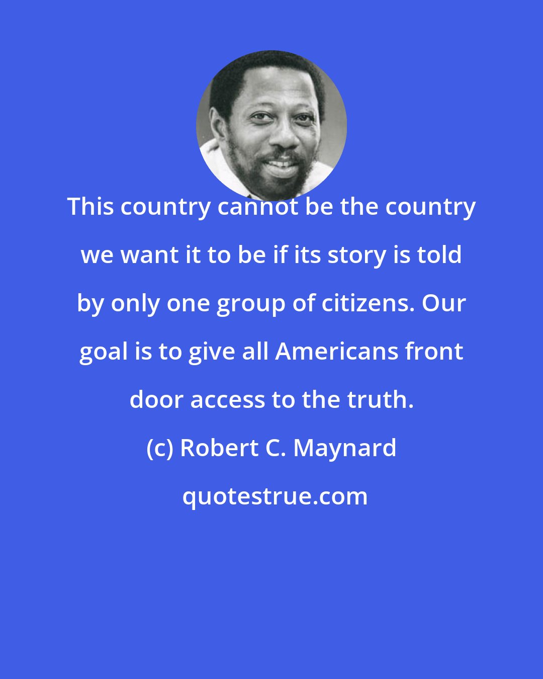 Robert C. Maynard: This country cannot be the country we want it to be if its story is told by only one group of citizens. Our goal is to give all Americans front door access to the truth.