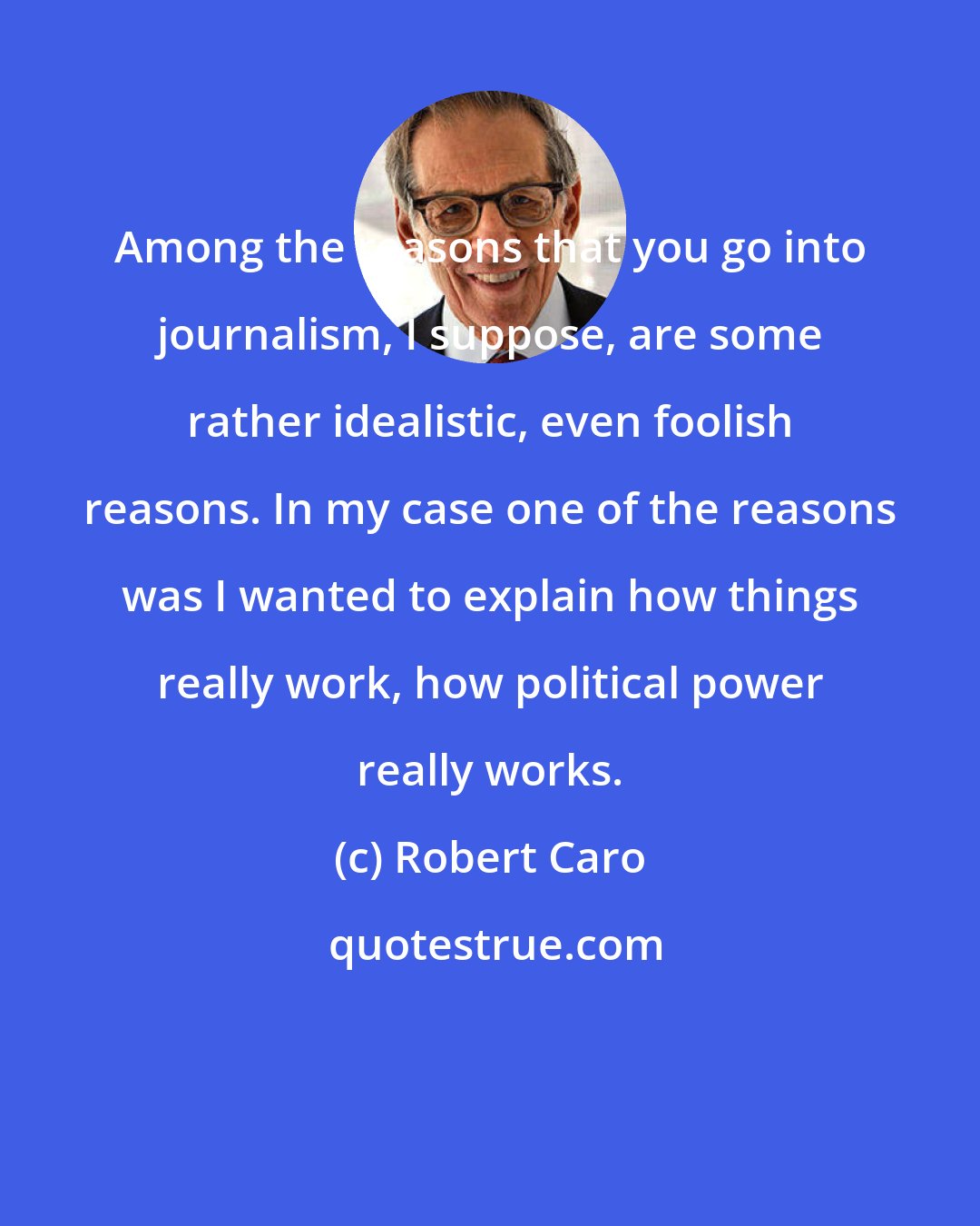 Robert Caro: Among the reasons that you go into journalism, I suppose, are some rather idealistic, even foolish reasons. In my case one of the reasons was I wanted to explain how things really work, how political power really works.