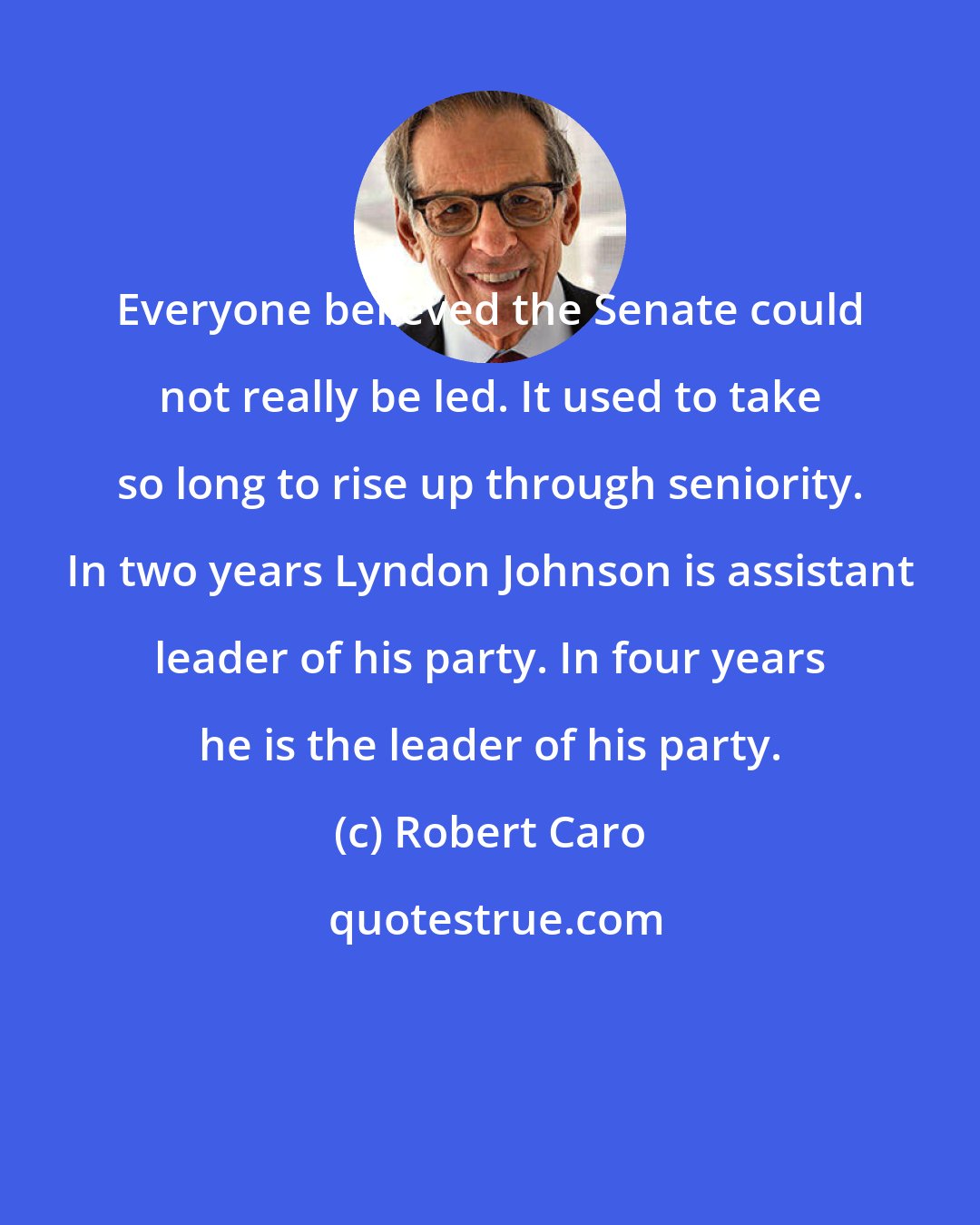 Robert Caro: Everyone believed the Senate could not really be led. It used to take so long to rise up through seniority. In two years Lyndon Johnson is assistant leader of his party. In four years he is the leader of his party.