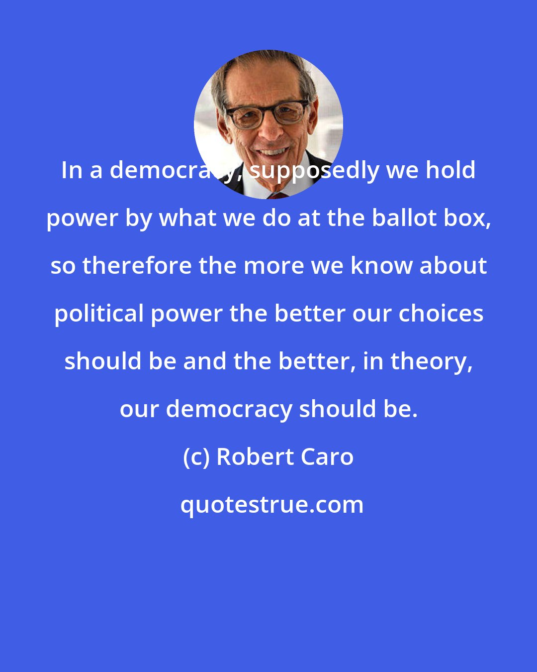 Robert Caro: In a democracy, supposedly we hold power by what we do at the ballot box, so therefore the more we know about political power the better our choices should be and the better, in theory, our democracy should be.