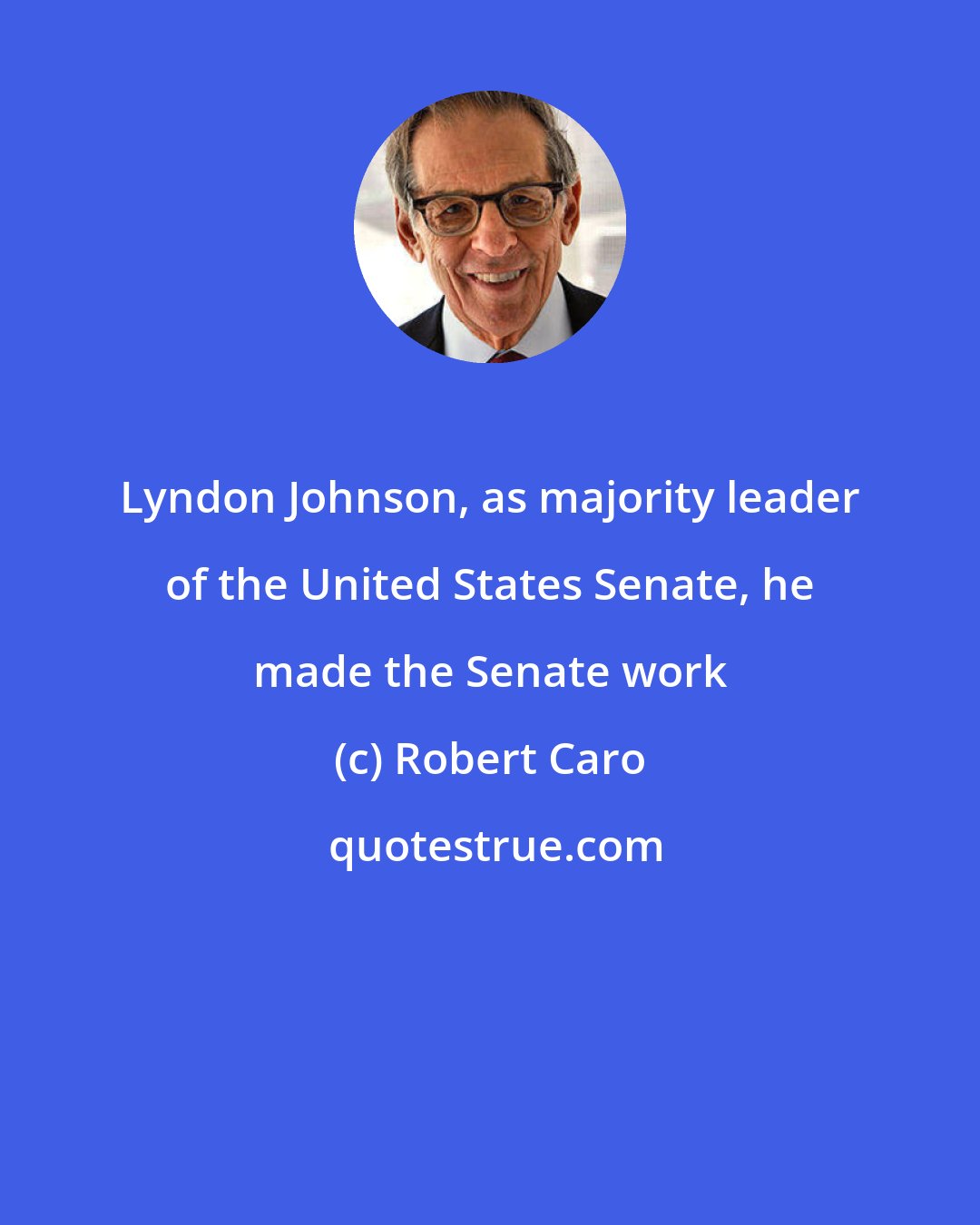 Robert Caro: Lyndon Johnson, as majority leader of the United States Senate, he made the Senate work