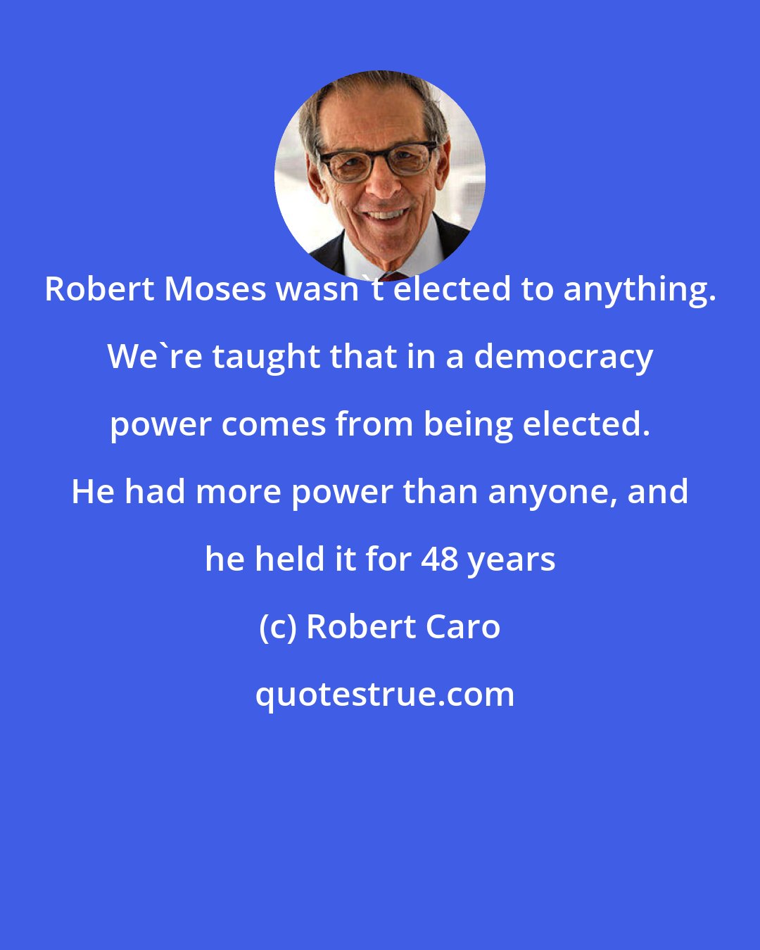 Robert Caro: Robert Moses wasn't elected to anything. We're taught that in a democracy power comes from being elected. He had more power than anyone, and he held it for 48 years