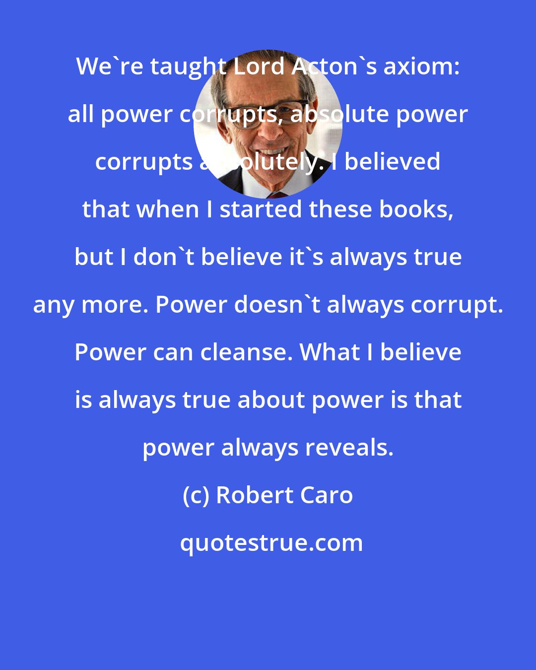 Robert Caro: We're taught Lord Acton's axiom: all power corrupts, absolute power corrupts absolutely. I believed that when I started these books, but I don't believe it's always true any more. Power doesn't always corrupt. Power can cleanse. What I believe is always true about power is that power always reveals.