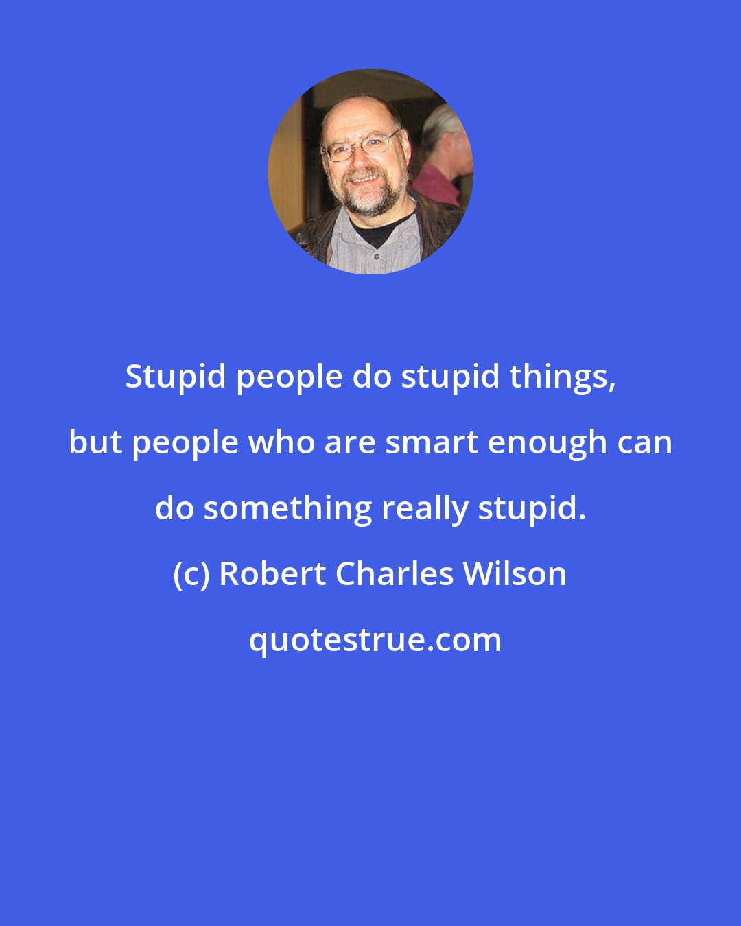 Robert Charles Wilson: Stupid people do stupid things, but people who are smart enough can do something really stupid.