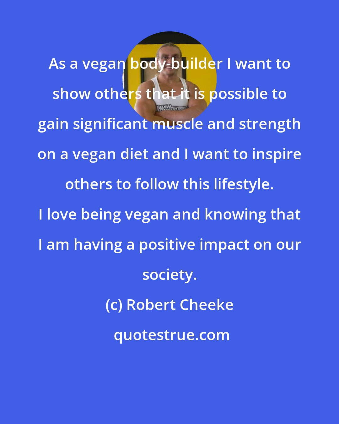 Robert Cheeke: As a vegan body-builder I want to show others that it is possible to gain significant muscle and strength on a vegan diet and I want to inspire others to follow this lifestyle. I love being vegan and knowing that I am having a positive impact on our society.