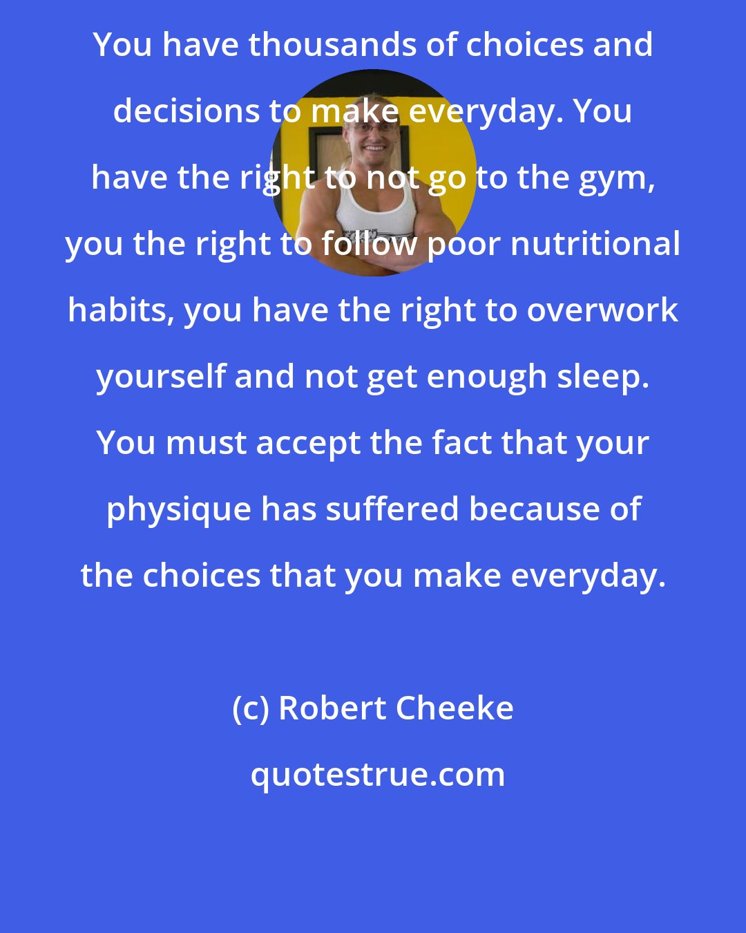 Robert Cheeke: You have thousands of choices and decisions to make everyday. You have the right to not go to the gym, you the right to follow poor nutritional habits, you have the right to overwork yourself and not get enough sleep. You must accept the fact that your physique has suffered because of the choices that you make everyday.