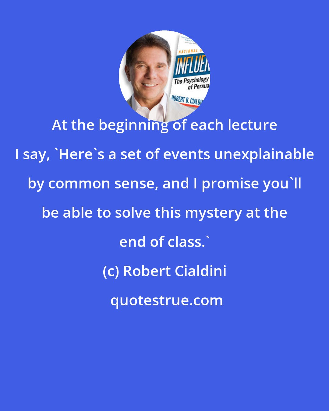 Robert Cialdini: At the beginning of each lecture I say, 'Here's a set of events unexplainable by common sense, and I promise you'll be able to solve this mystery at the end of class.'