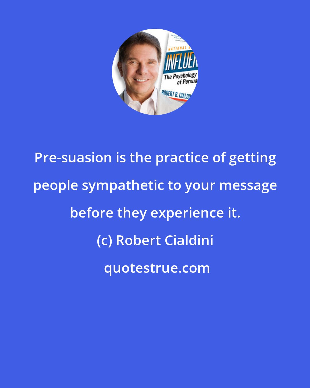 Robert Cialdini: Pre-suasion is the practice of getting people sympathetic to your message before they experience it.
