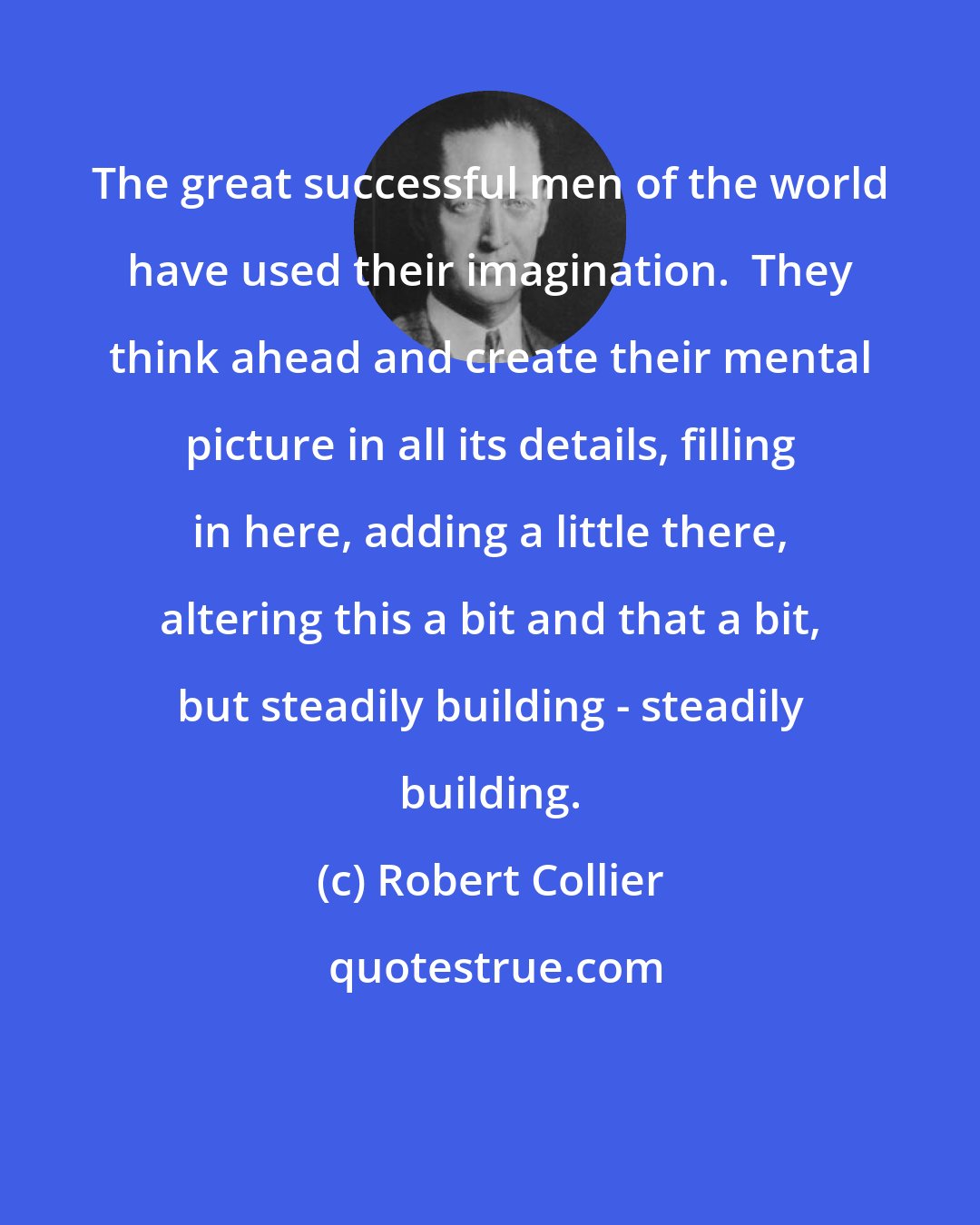 Robert Collier: The great successful men of the world have used their imagination.  They think ahead and create their mental picture in all its details, filling in here, adding a little there, altering this a bit and that a bit, but steadily building - steadily building.