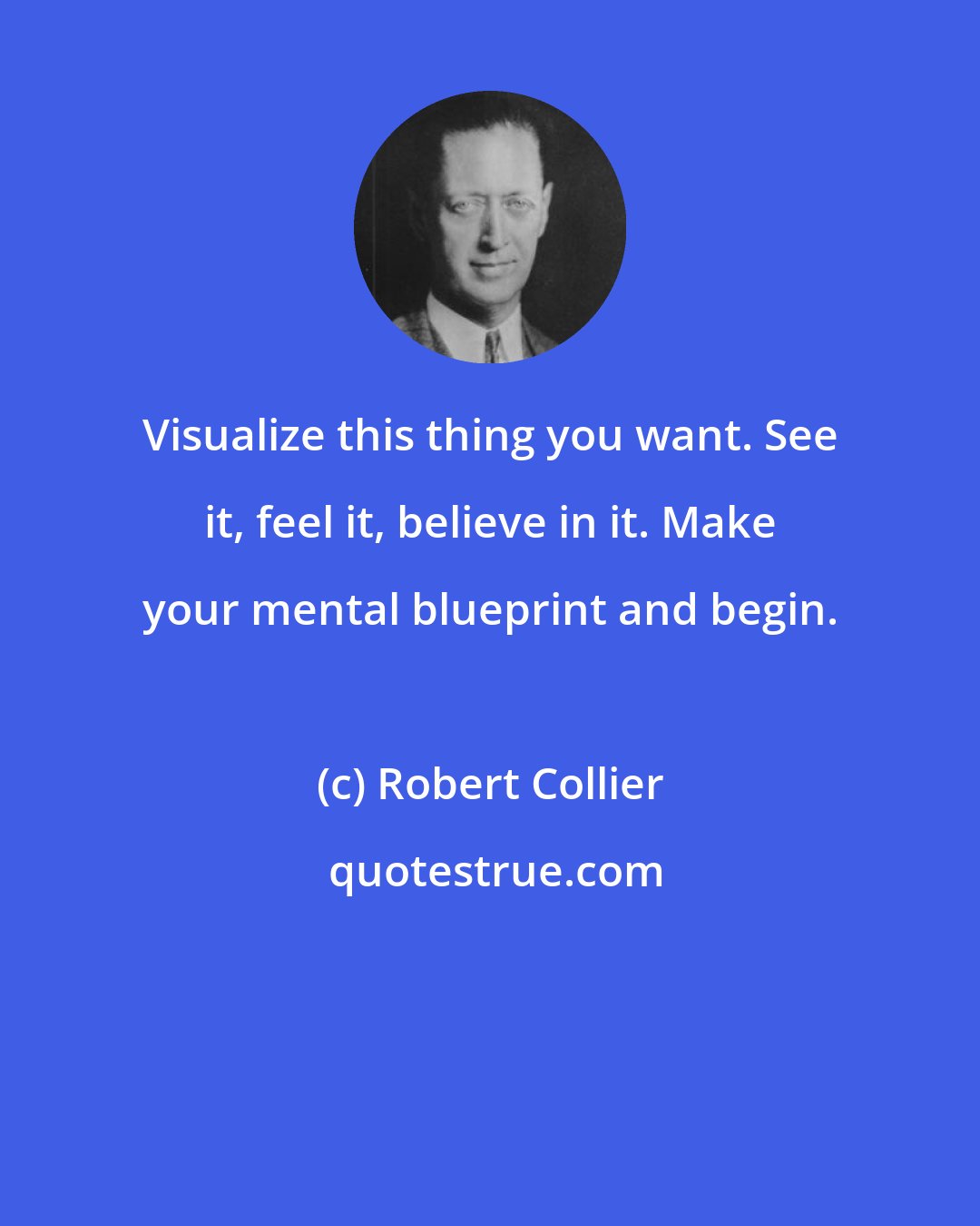 Robert Collier: Visualize this thing you want. See it, feel it, believe in it. Make your mental blueprint and begin.