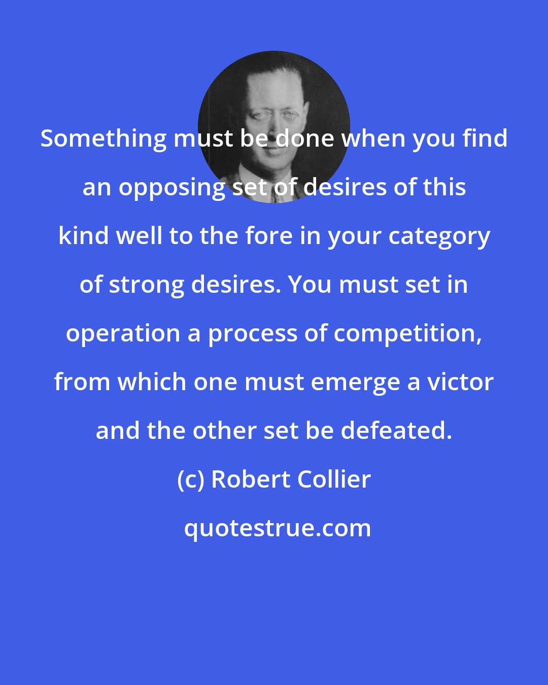 Robert Collier: Something must be done when you find an opposing set of desires of this kind well to the fore in your category of strong desires. You must set in operation a process of competition, from which one must emerge a victor and the other set be defeated.