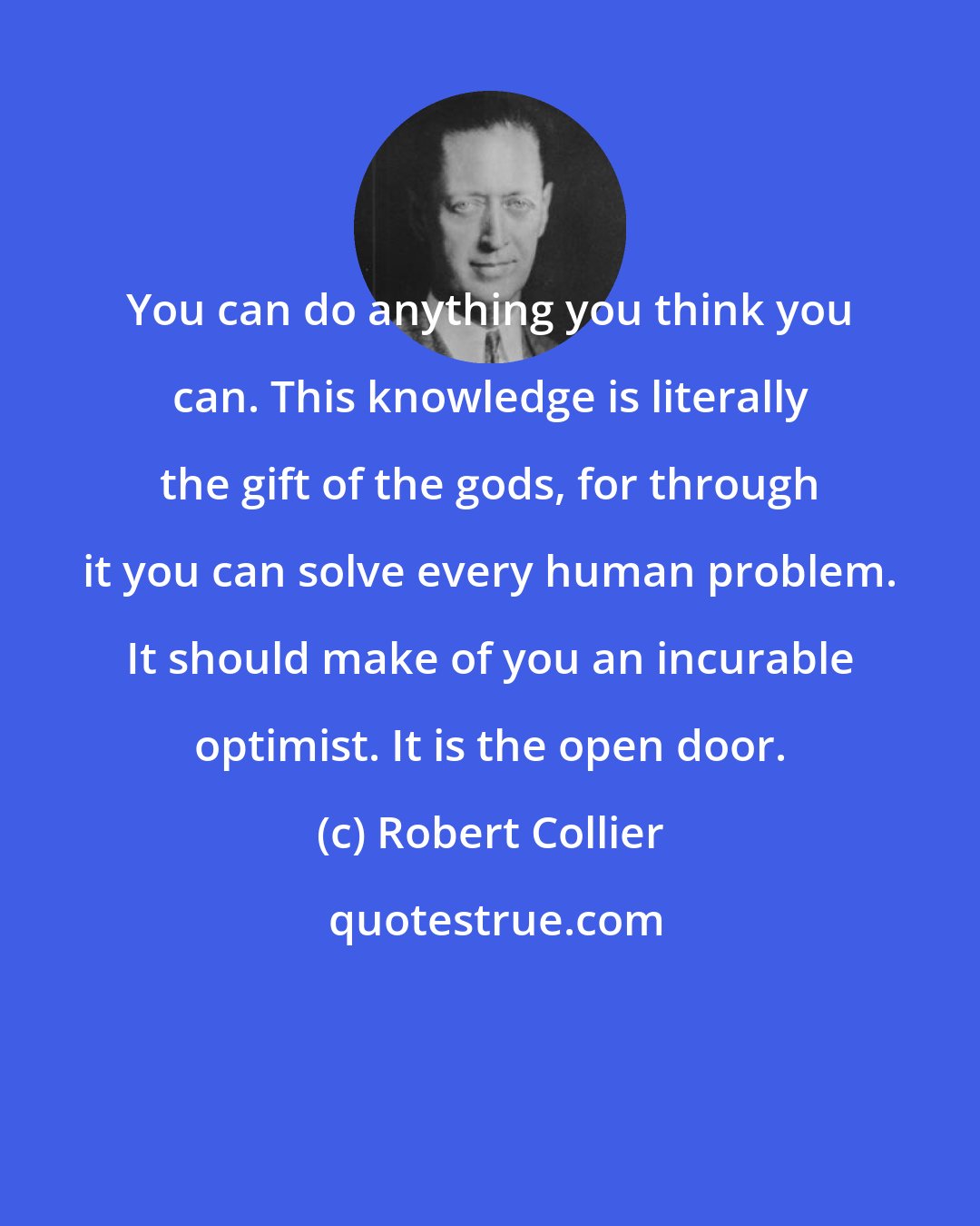 Robert Collier: You can do anything you think you can. This knowledge is literally the gift of the gods, for through it you can solve every human problem. It should make of you an incurable optimist. It is the open door.