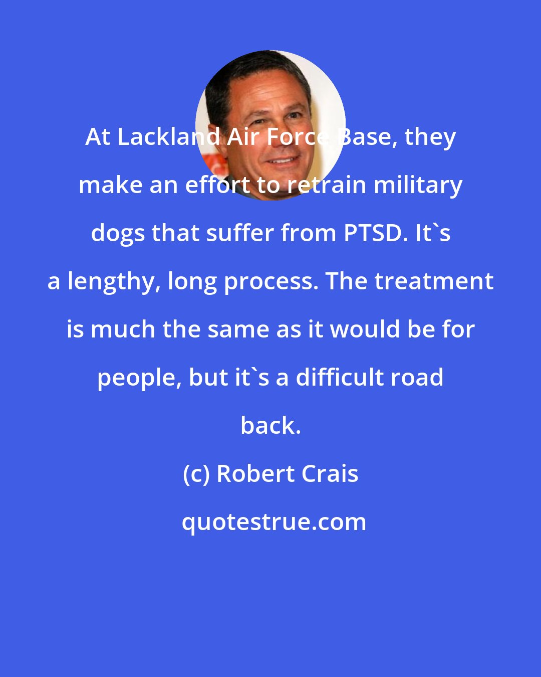 Robert Crais: At Lackland Air Force Base, they make an effort to retrain military dogs that suffer from PTSD. It's a lengthy, long process. The treatment is much the same as it would be for people, but it's a difficult road back.