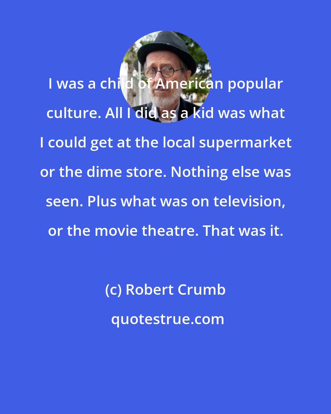 Robert Crumb: I was a child of American popular culture. All I did as a kid was what I could get at the local supermarket or the dime store. Nothing else was seen. Plus what was on television, or the movie theatre. That was it.