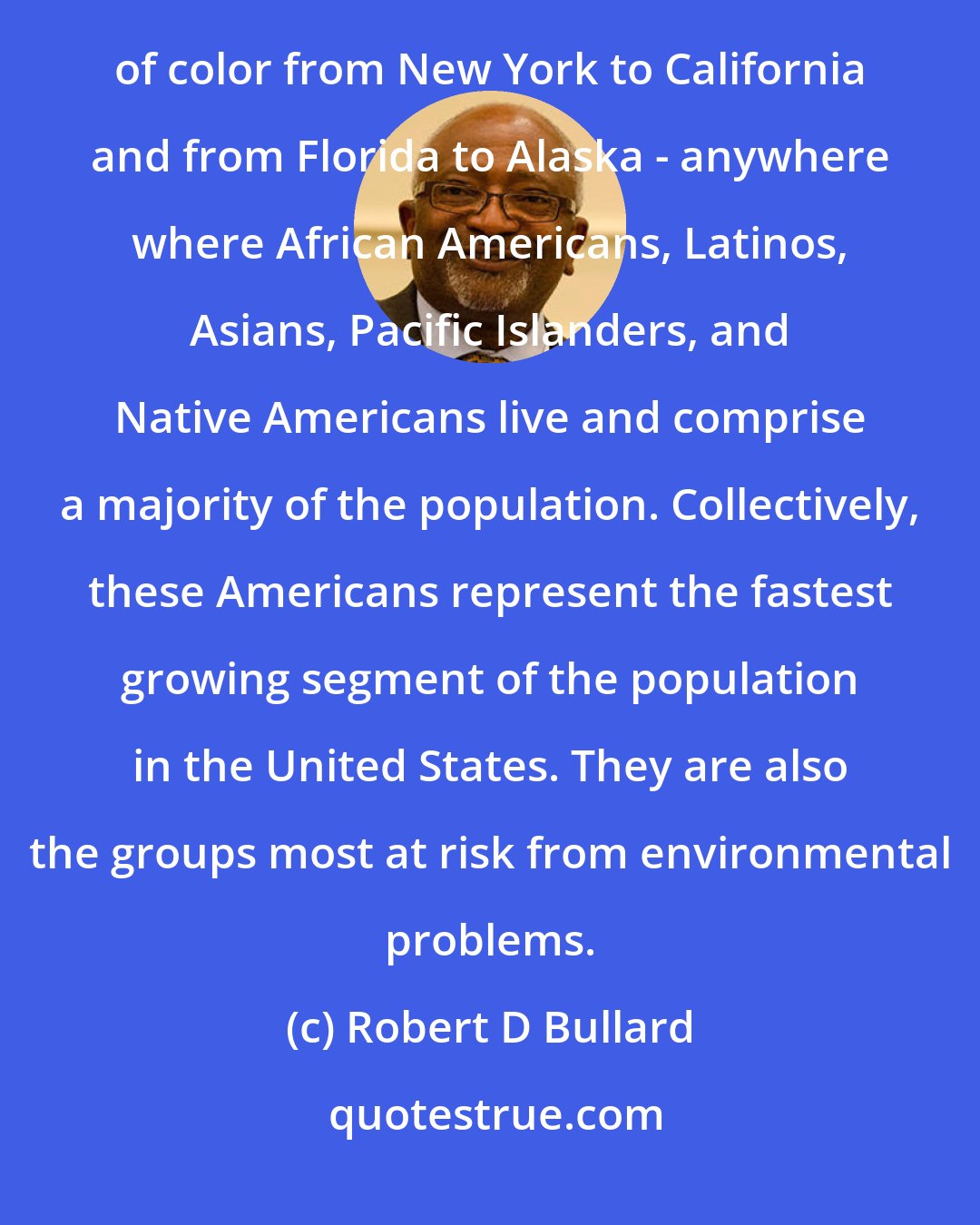 Robert D Bullard: An environmental revolution is taking shape in the United States. This revolution has touched communities of color from New York to California and from Florida to Alaska - anywhere where African Americans, Latinos, Asians, Pacific Islanders, and Native Americans live and comprise a majority of the population. Collectively, these Americans represent the fastest growing segment of the population in the United States. They are also the groups most at risk from environmental problems.