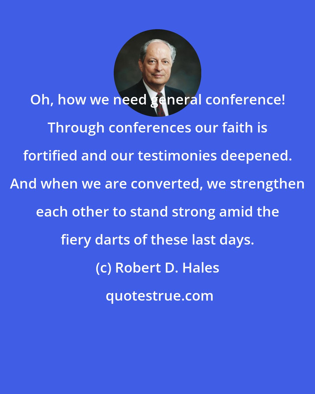 Robert D. Hales: Oh, how we need general conference! Through conferences our faith is fortified and our testimonies deepened. And when we are converted, we strengthen each other to stand strong amid the fiery darts of these last days.