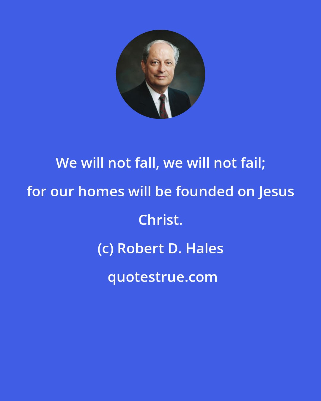 Robert D. Hales: We will not fall, we will not fail; for our homes will be founded on Jesus Christ.