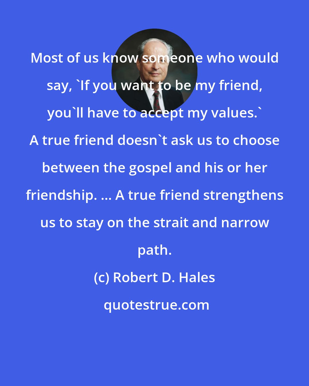 Robert D. Hales: Most of us know someone who would say, 'If you want to be my friend, you'll have to accept my values.' A true friend doesn't ask us to choose between the gospel and his or her friendship. ... A true friend strengthens us to stay on the strait and narrow path.