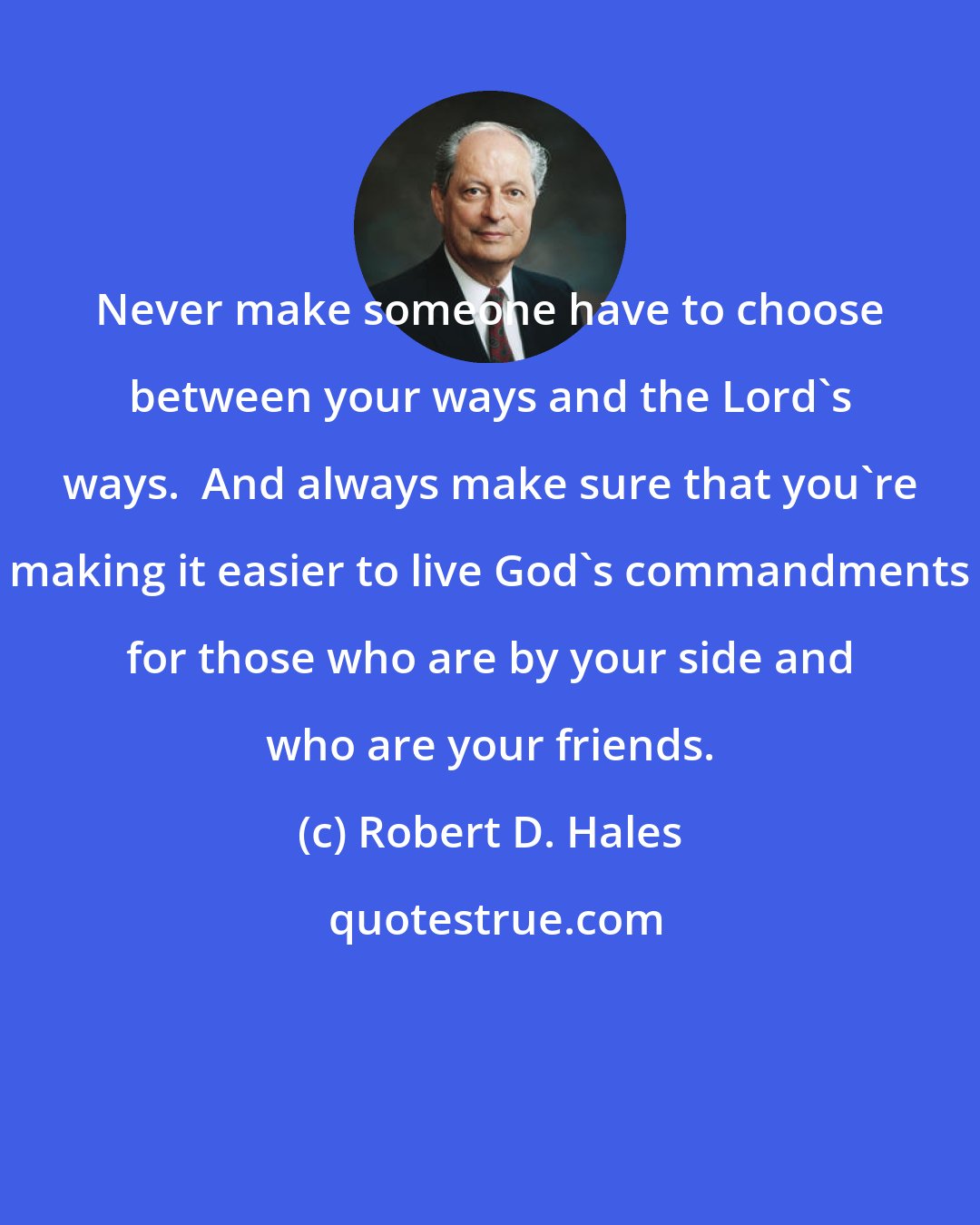 Robert D. Hales: Never make someone have to choose between your ways and the Lord's ways.  And always make sure that you're making it easier to live God's commandments for those who are by your side and who are your friends.