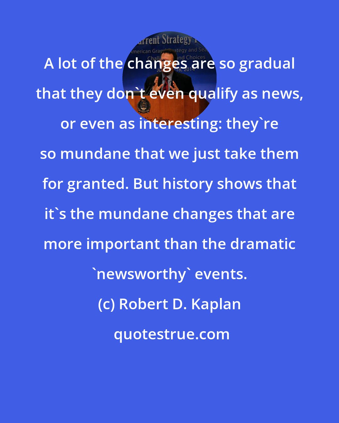 Robert D. Kaplan: A lot of the changes are so gradual that they don't even qualify as news, or even as interesting: they're so mundane that we just take them for granted. But history shows that it's the mundane changes that are more important than the dramatic 'newsworthy' events.