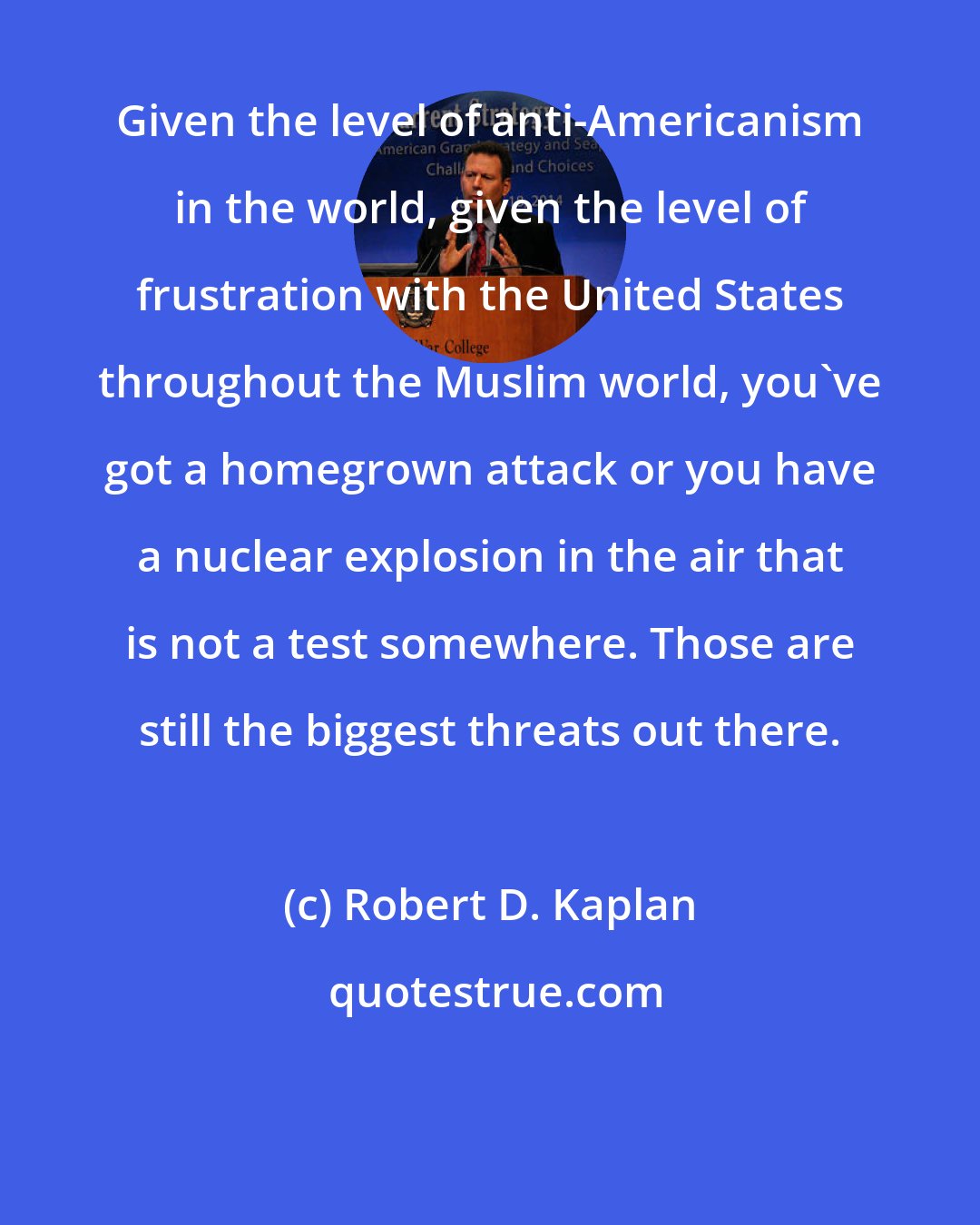 Robert D. Kaplan: Given the level of anti-Americanism in the world, given the level of frustration with the United States throughout the Muslim world, you've got a homegrown attack or you have a nuclear explosion in the air that is not a test somewhere. Those are still the biggest threats out there.