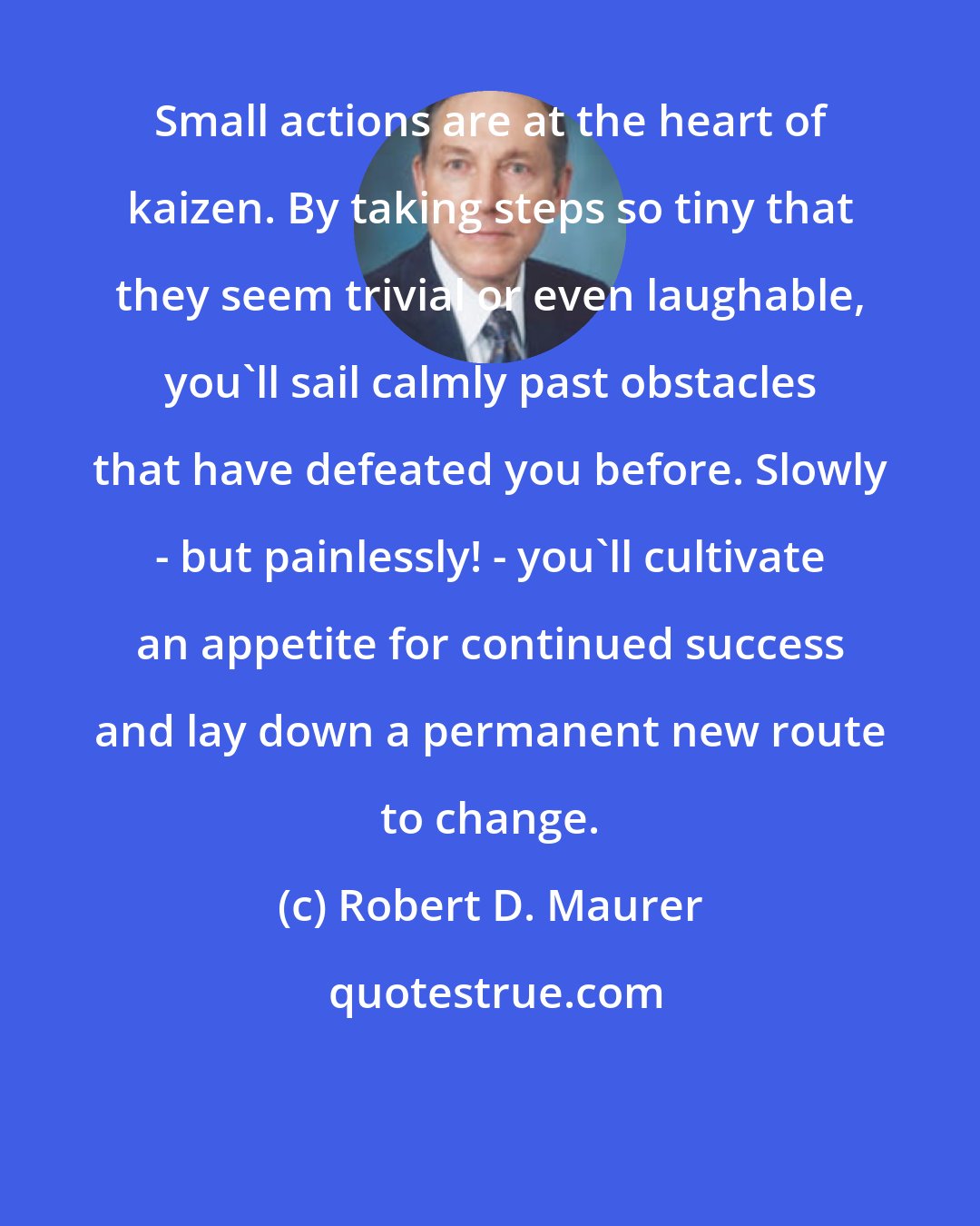 Robert D. Maurer: Small actions are at the heart of kaizen. By taking steps so tiny that they seem trivial or even laughable, you'll sail calmly past obstacles that have defeated you before. Slowly - but painlessly! - you'll cultivate an appetite for continued success and lay down a permanent new route to change.