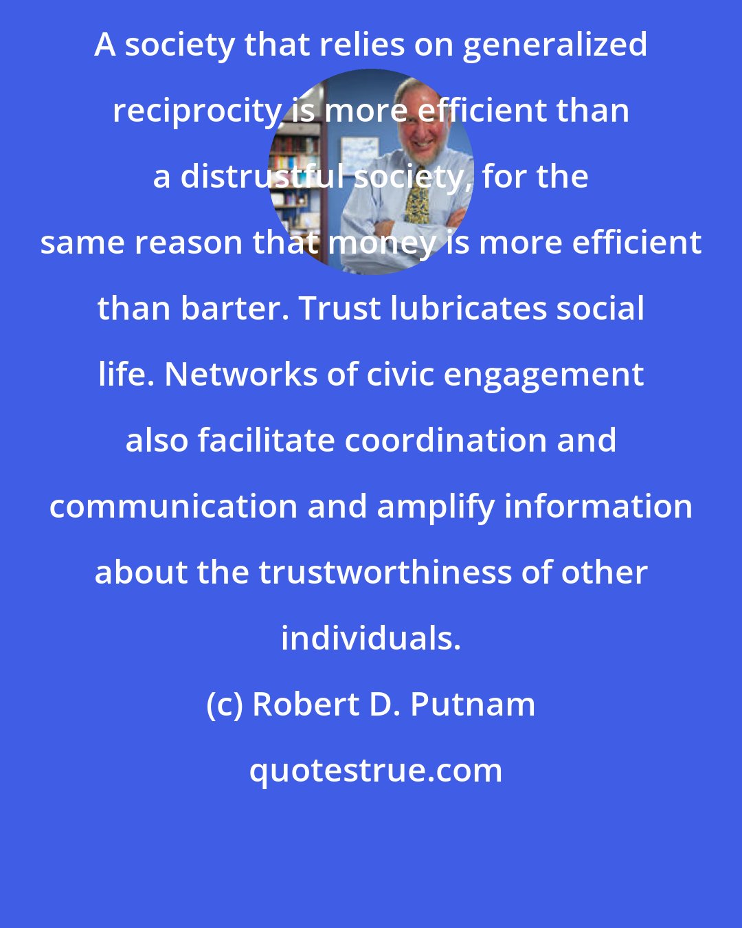 Robert D. Putnam: A society that relies on generalized reciprocity is more efficient than a distrustful society, for the same reason that money is more efficient than barter. Trust lubricates social life. Networks of civic engagement also facilitate coordination and communication and amplify information about the trustworthiness of other individuals.