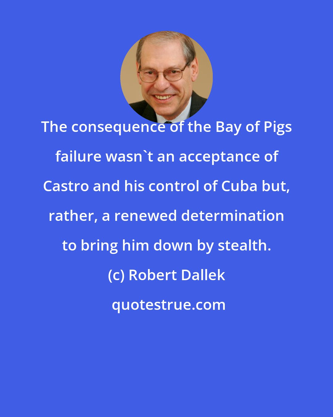Robert Dallek: The consequence of the Bay of Pigs failure wasn't an acceptance of Castro and his control of Cuba but, rather, a renewed determination to bring him down by stealth.