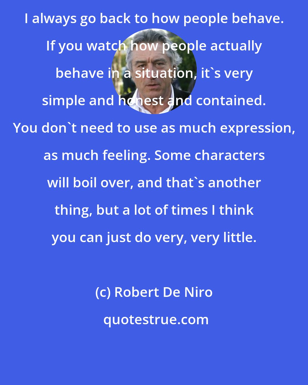 Robert De Niro: I always go back to how people behave. If you watch how people actually behave in a situation, it's very simple and honest and contained. You don't need to use as much expression, as much feeling. Some characters will boil over, and that's another thing, but a lot of times I think you can just do very, very little.