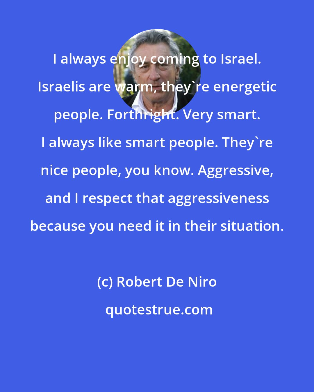 Robert De Niro: I always enjoy coming to Israel. Israelis are warm, they're energetic people. Forthright. Very smart. I always like smart people. They're nice people, you know. Aggressive, and I respect that aggressiveness because you need it in their situation.