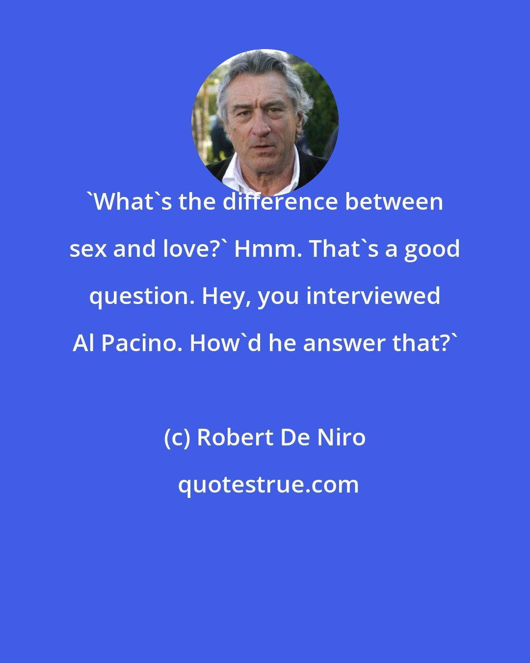 Robert De Niro: 'What's the difference between sex and love?' Hmm. That's a good question. Hey, you interviewed Al Pacino. How'd he answer that?'