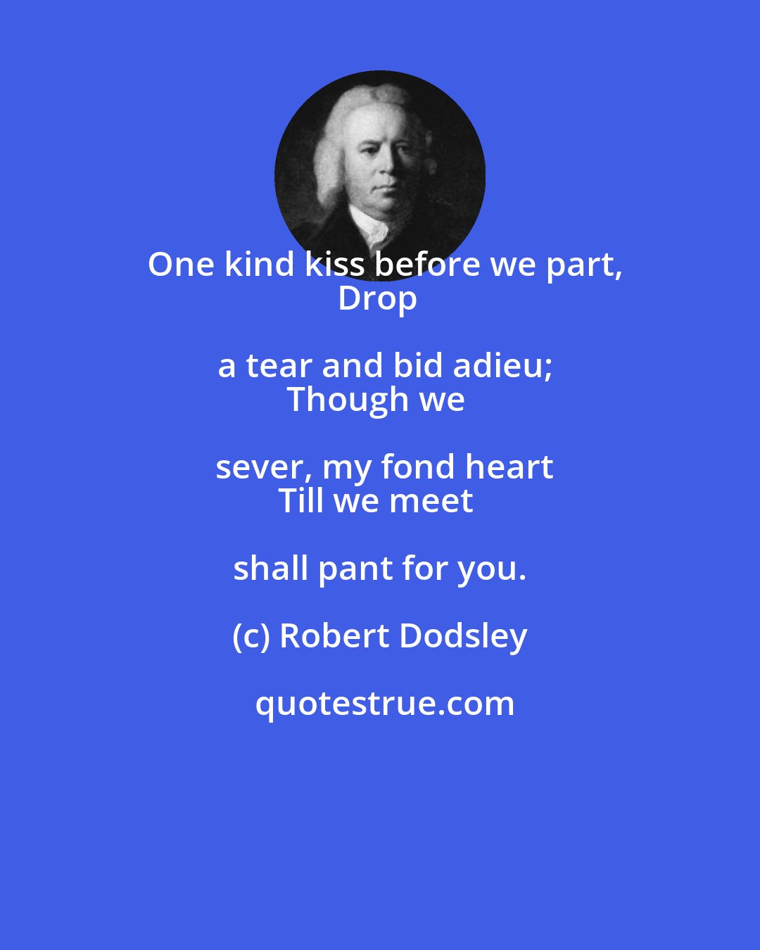 Robert Dodsley: One kind kiss before we part,
Drop a tear and bid adieu;
Though we sever, my fond heart
Till we meet shall pant for you.